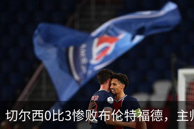 切尔西0比3惨败布伦特福德，主帅阿隆索为战术和转会背锅丨观察